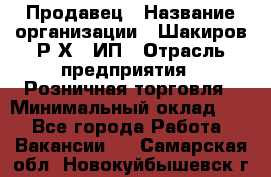 Продавец › Название организации ­ Шакиров Р.Х., ИП › Отрасль предприятия ­ Розничная торговля › Минимальный оклад ­ 1 - Все города Работа » Вакансии   . Самарская обл.,Новокуйбышевск г.